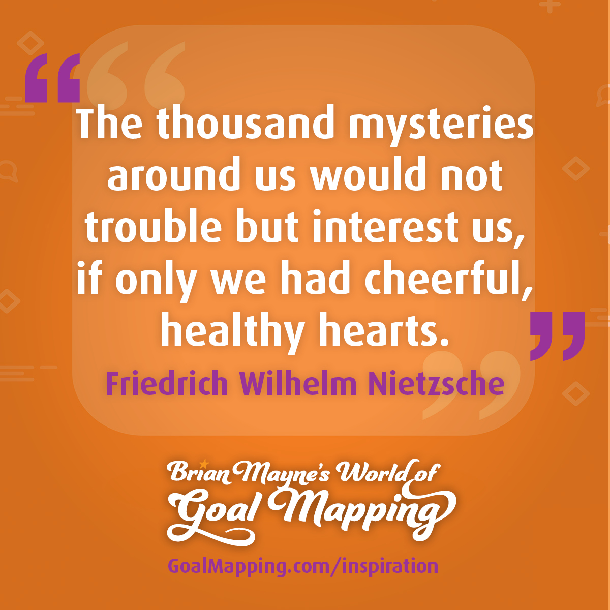 "The thousand mysteries around us would not trouble but interest us, if only we had cheerful, healthy hearts." Friedrich Wilhelm Nietzsche