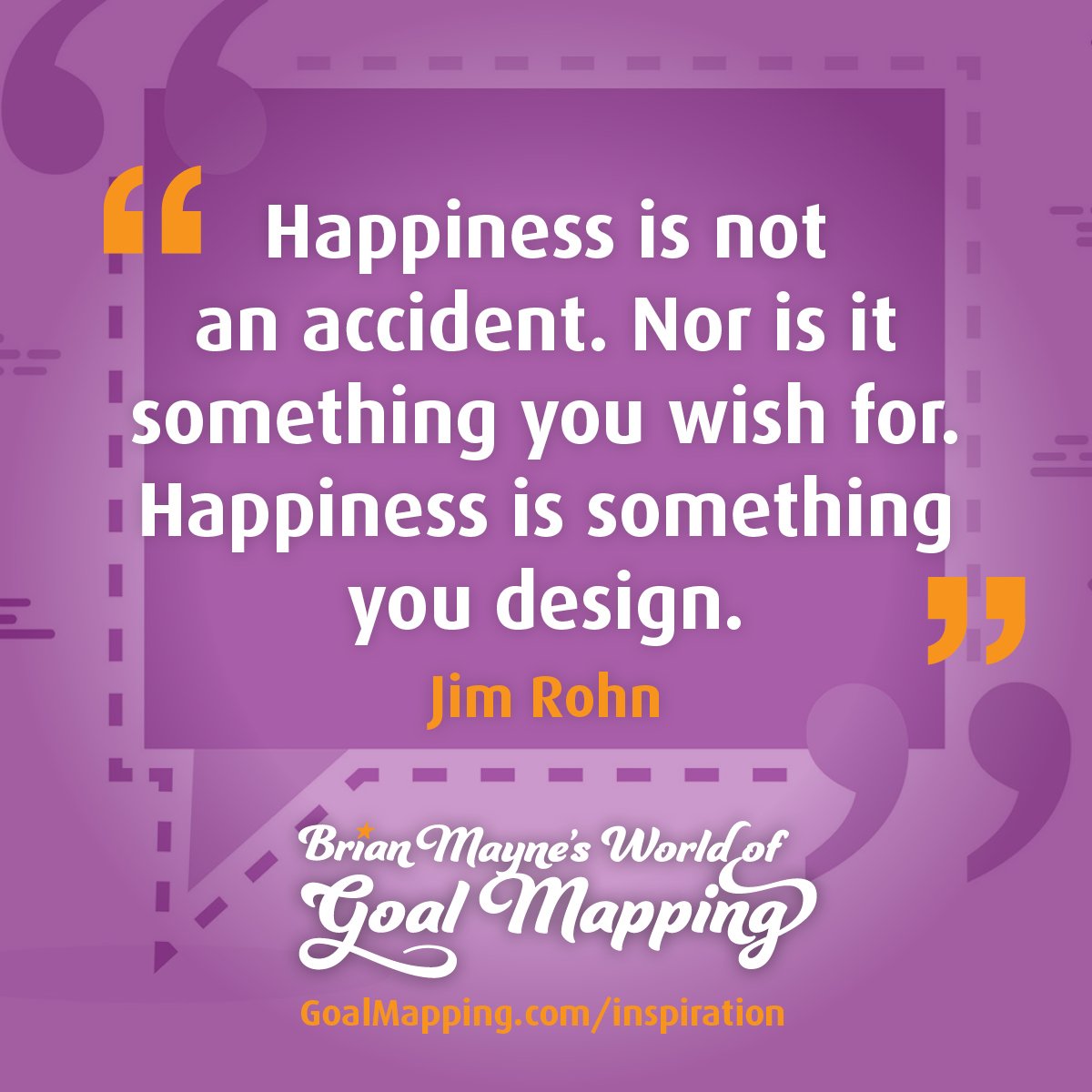 "Happiness is not an accident. Nor is it something you wish for. Happiness is something you design." Jim Rohn