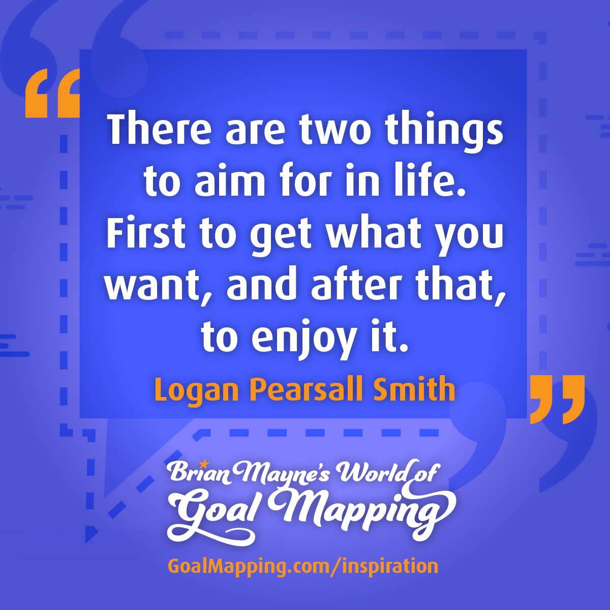 "There are two things to aim for in life. First to get what you want, and after that, to enjoy it." Logan Pearsall Smith
