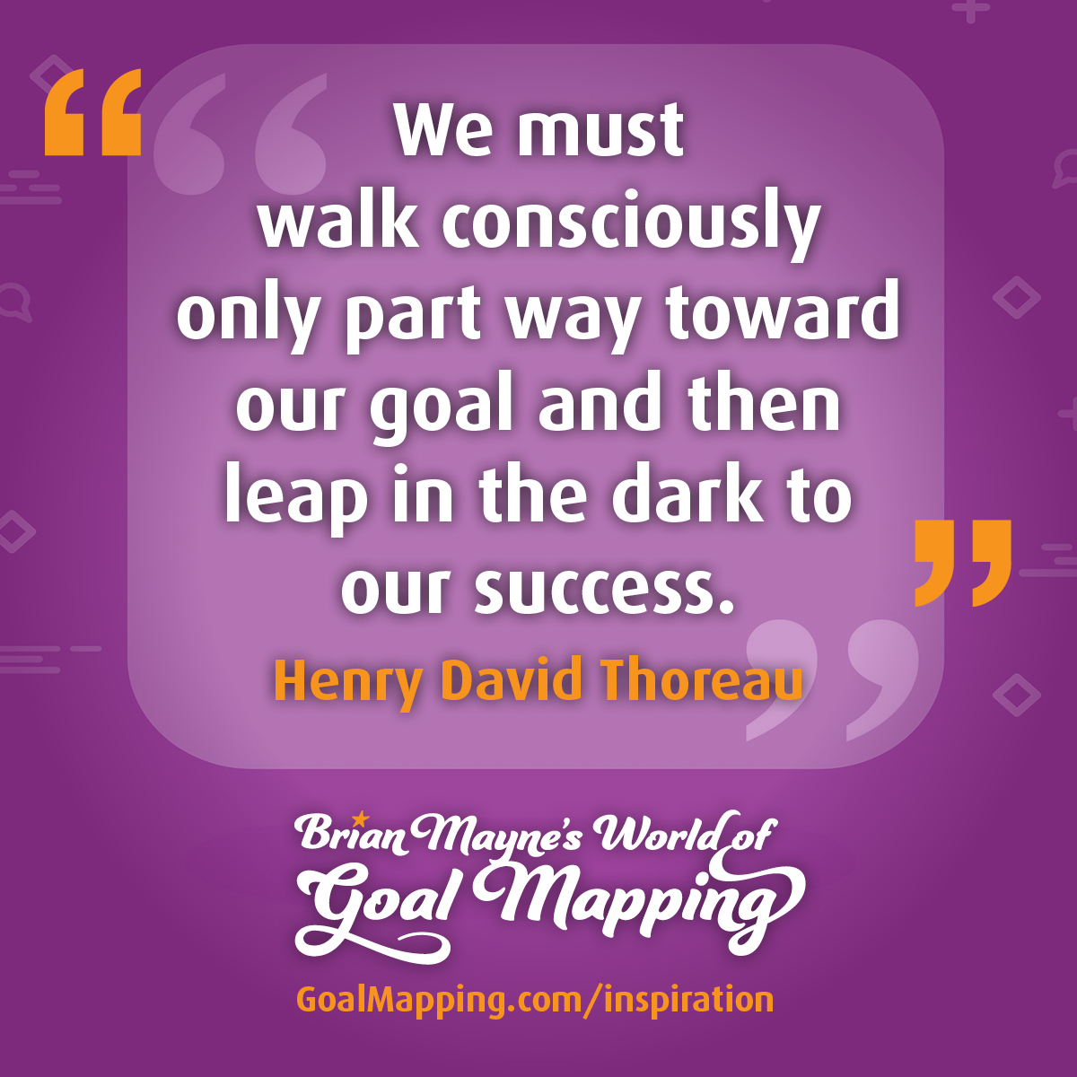 "We must walk consciously only part way toward our goal and then leap in the dark to our success." Henry David Thoreau