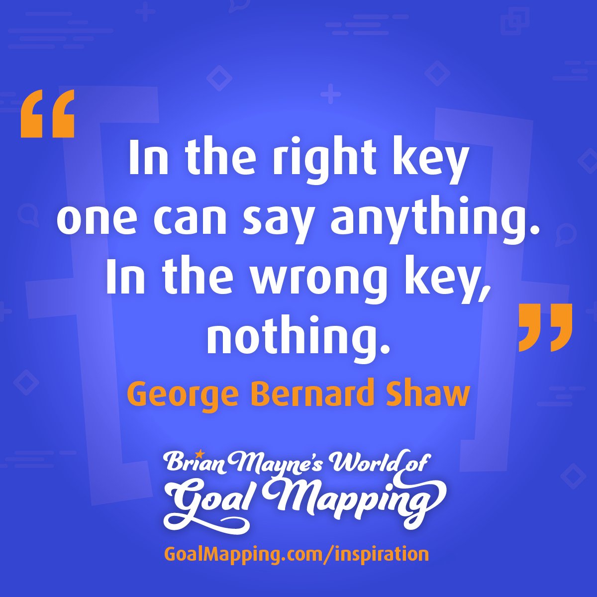 "In the right key one can say anything. In the wrong key, nothing." George Bernard Shaw
