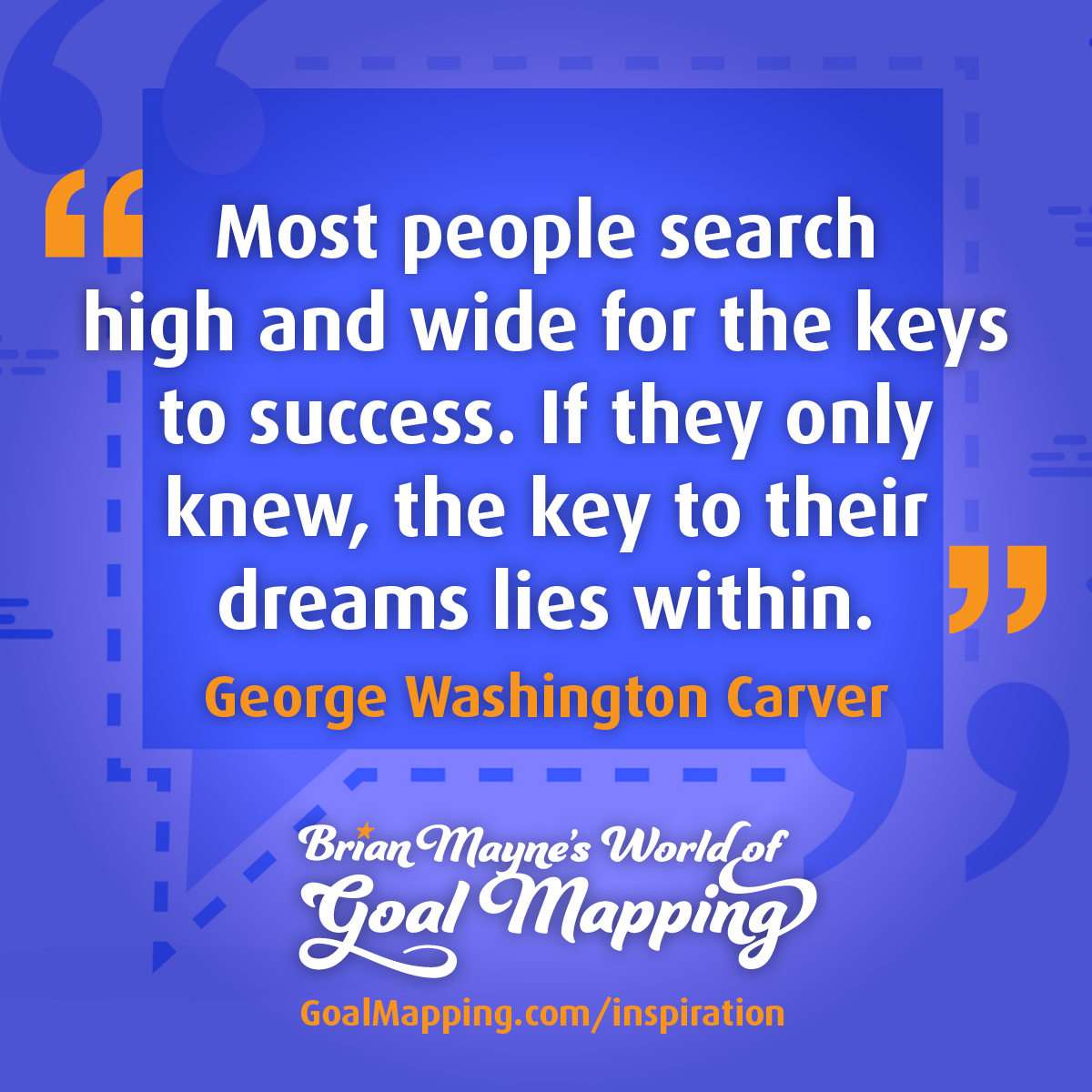 "Most people search high and wide for the keys to success. If they only knew, the key to their dreams lies within." George Washington Carver