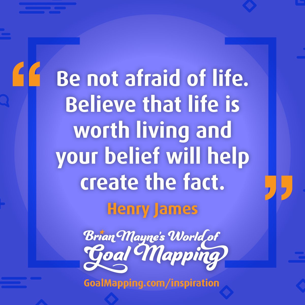 "Be not afraid of life. Believe that life is worth living andyour belief will help create the fact." Henry James