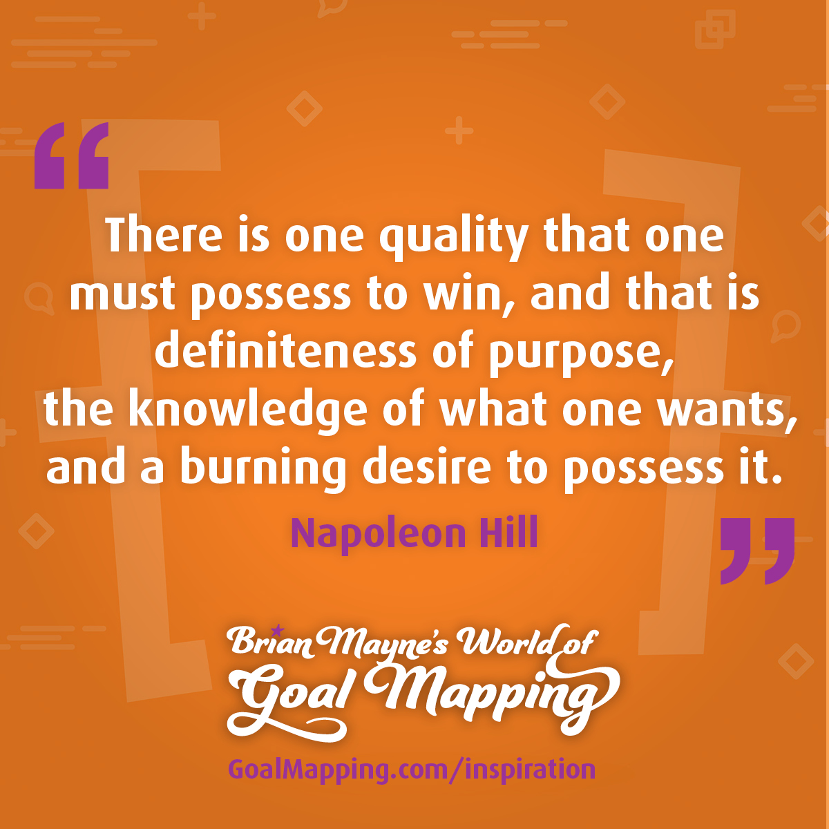 "There is one quality that one must possess to win, and that is definiteness of purpose, the knowledge of what one wants, and a burning desire to possess it." Napoleon Hill