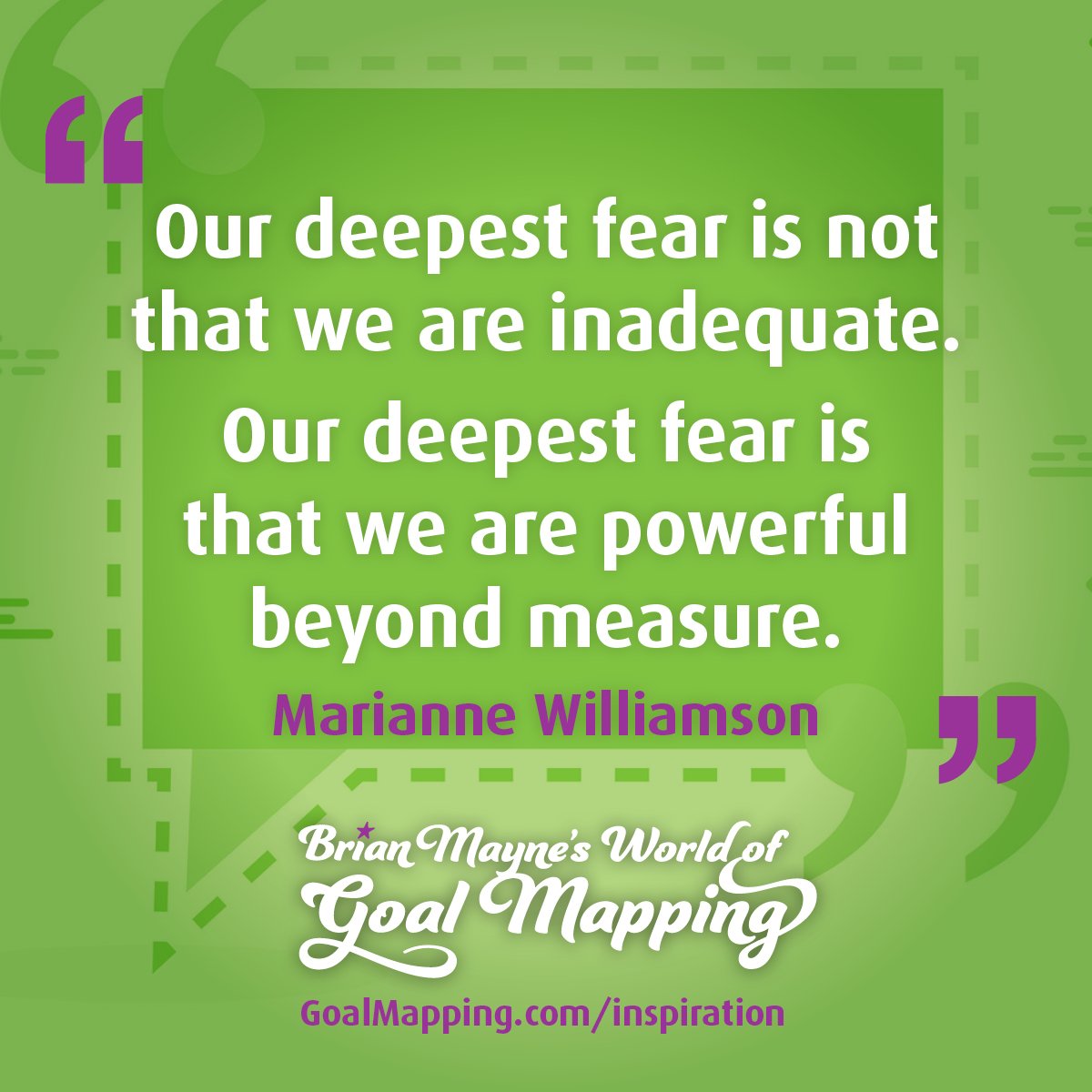 "Our deepest fear is not that we are inadequate. Our deepest fear is that we are powerful beyond measure." Marianne Williamson