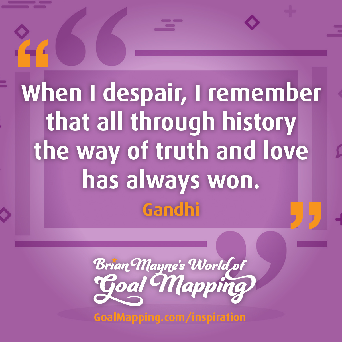 "When I despair, I remember that all through history the way of truth and love has always won." Gandhi