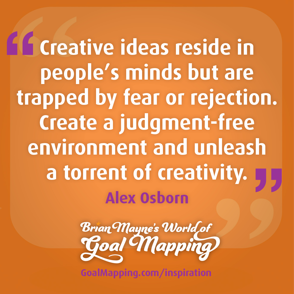 "Creative ideas reside in people’s minds but are trapped by fear or rejection. Create a judgment-free environment and you’ll unleash a torrent of creativity." Alex Osborn