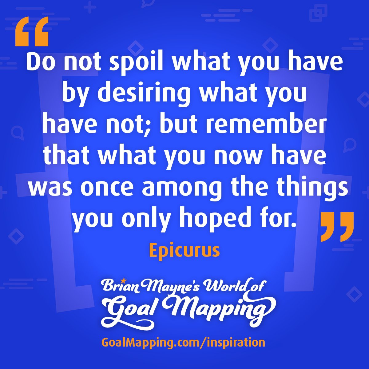 "Do not spoil what you have by desiring what you have not; but remember that what you now have was once among the things you only hoped for." Epicurus