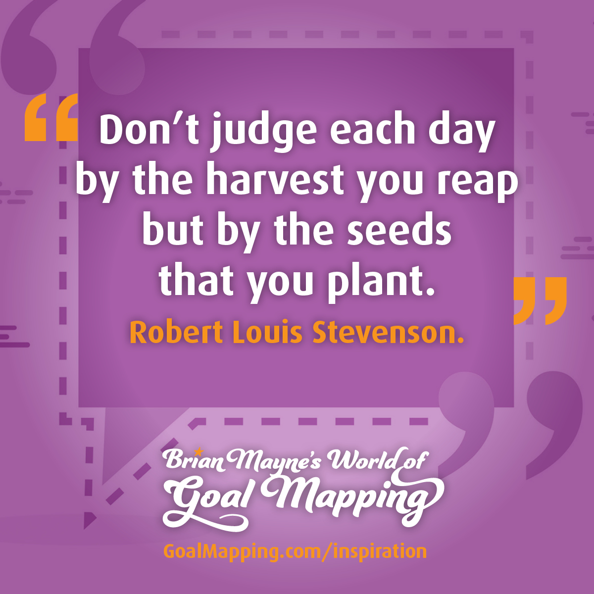 "Don’t judge each day by the harvest you reap but by the seeds that you plant." Robert Louis Stevenson