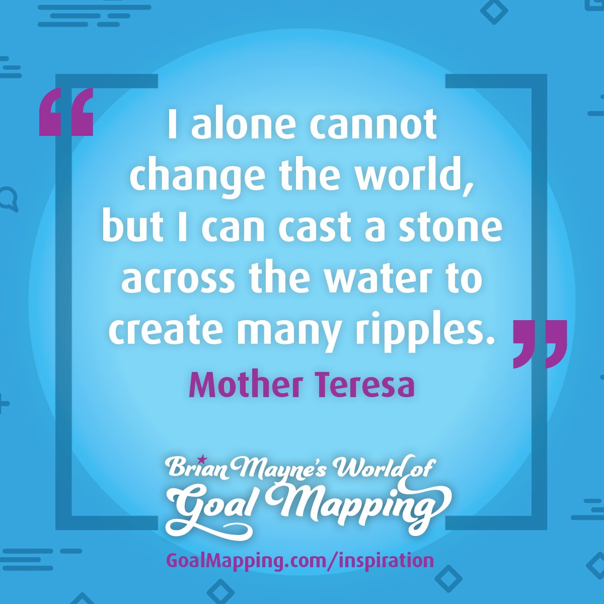"I alone cannot change the world, but I can cast a stone across the water to create many ripples." Mother Teresa