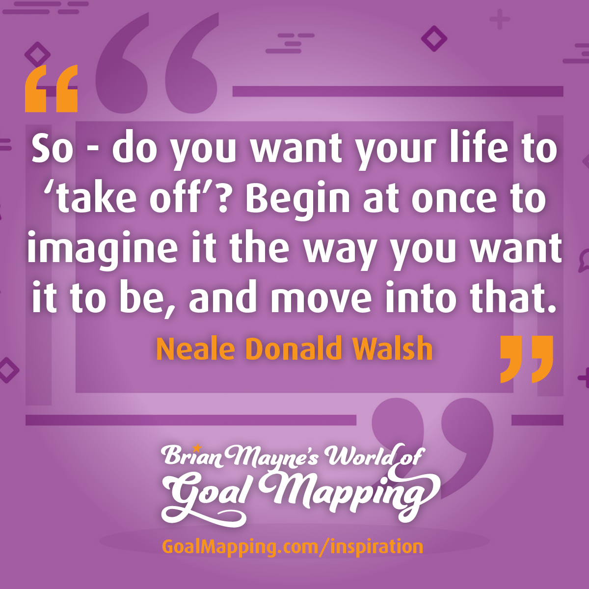 "So - do you want your life to “take off”? Begin at once to imagine it the way you want it to be - and move into that." Neale Donald Walsh