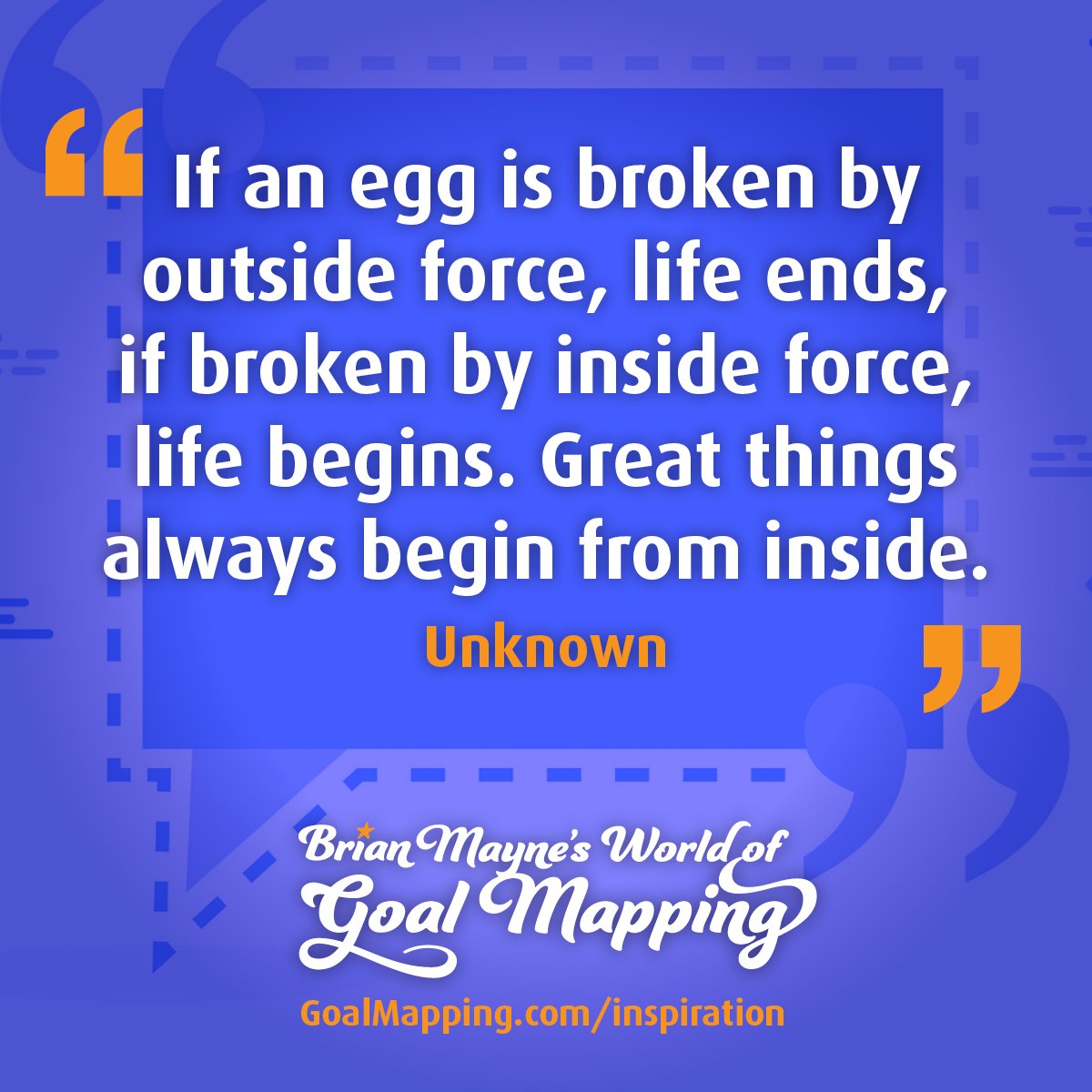 "If an egg is broken by outside force, life ends, if broken by inside force, life begins. Great things always begin from inside." Unknown