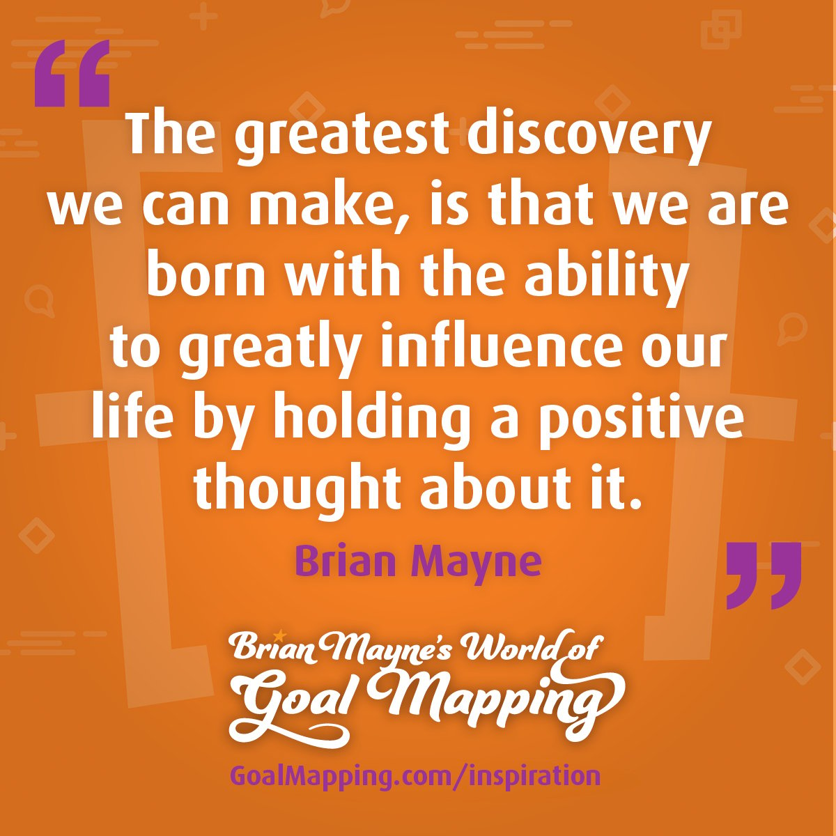 "The greatest discovery we can make, is that we are born with the ability to greatly influence our life by holding a positive thought about it." Brian Mayne