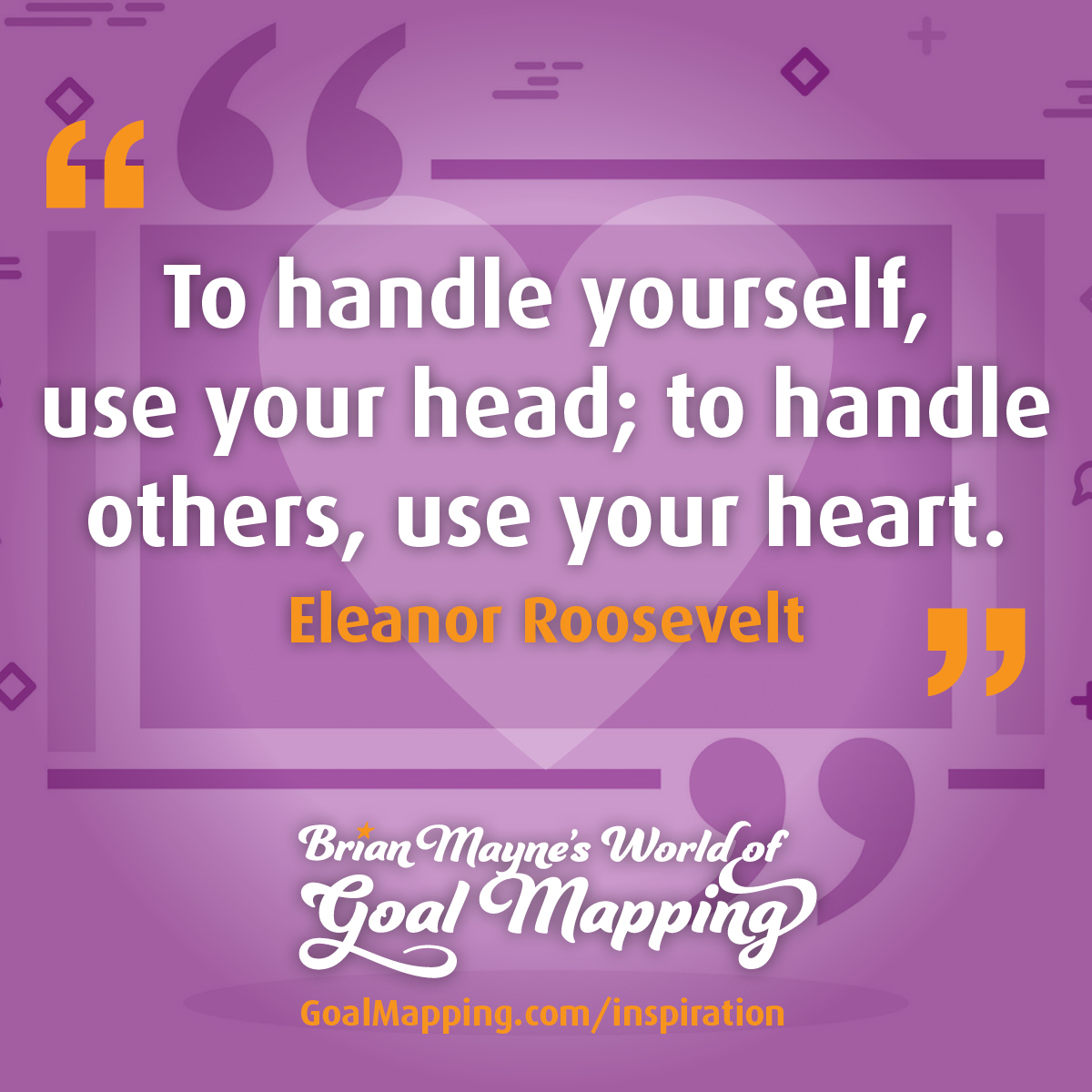 "To handle yourself, use your head; to handle others, use your heart." Eleanor Roosevelt