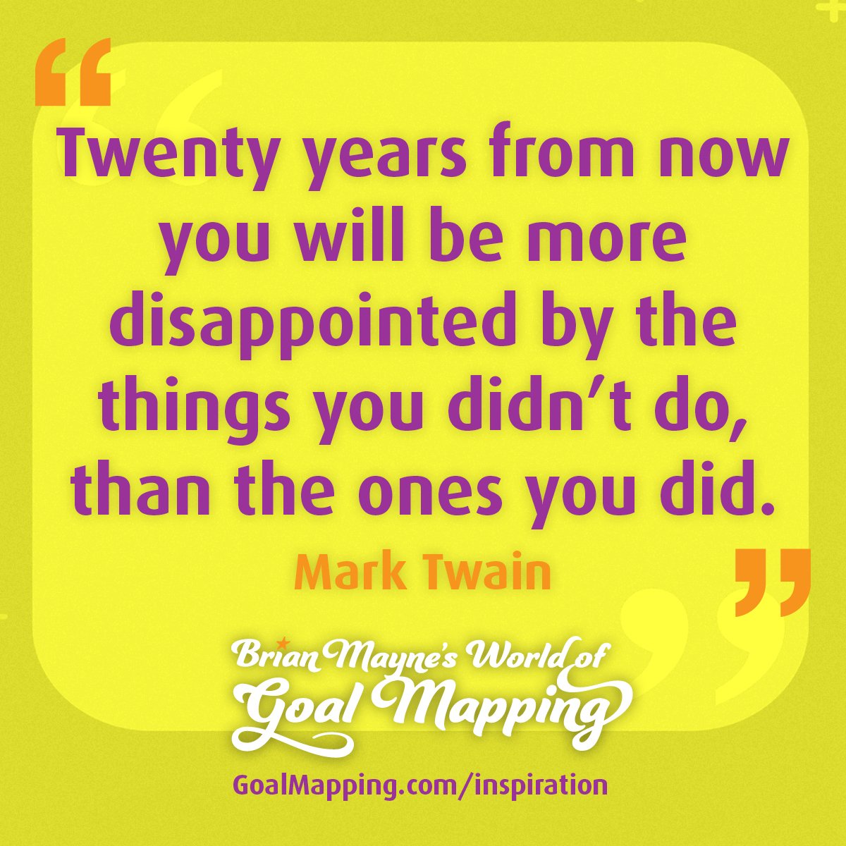 "Twenty years from now you will be more disappointed by the things you didn’t do, than the ones you did." Mark Twain
