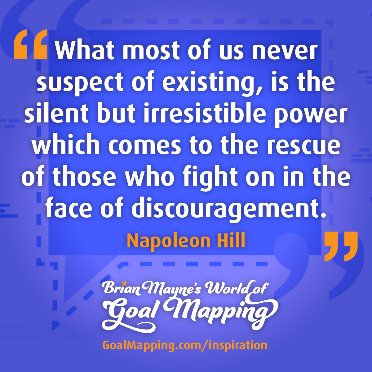 "What most of us never suspect of existing, is the silent but irresistible power which comes to the rescue of those who fight on in the face of discouragement." Napoleon Hill