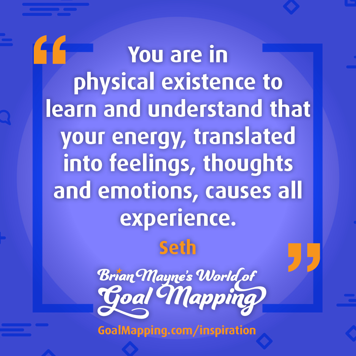 "You are in physical existence to learn and understand that your energy, translated into feelings, thoughts and emotions, causes all experience." Seth