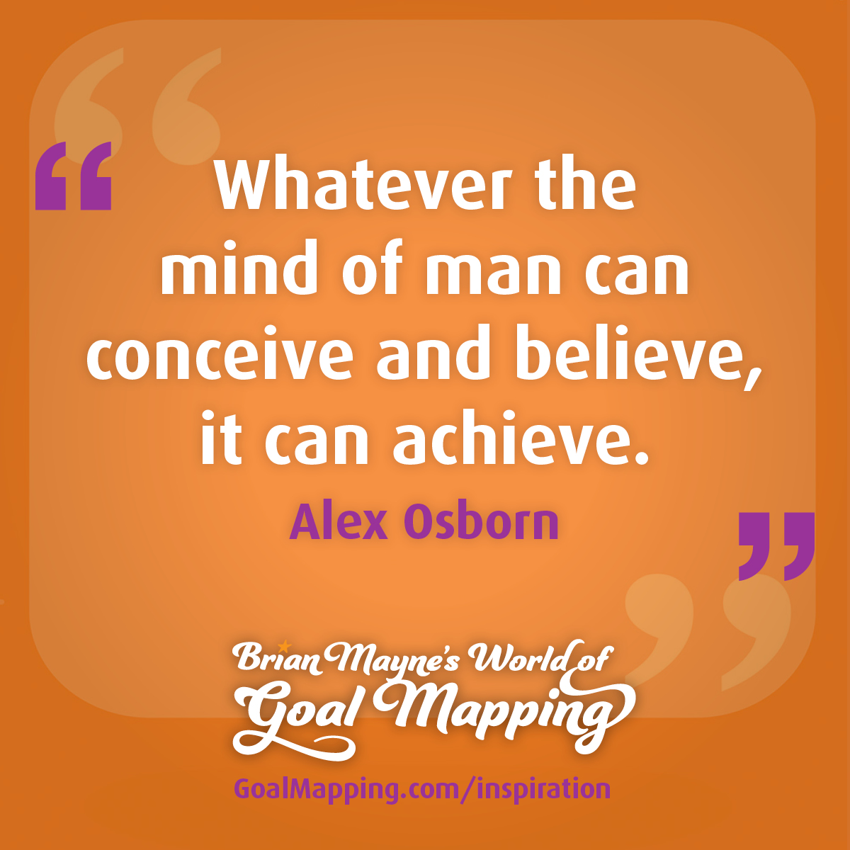 "Whatever the mind of man can conceive and believe, it can achieve." Alex Osborn