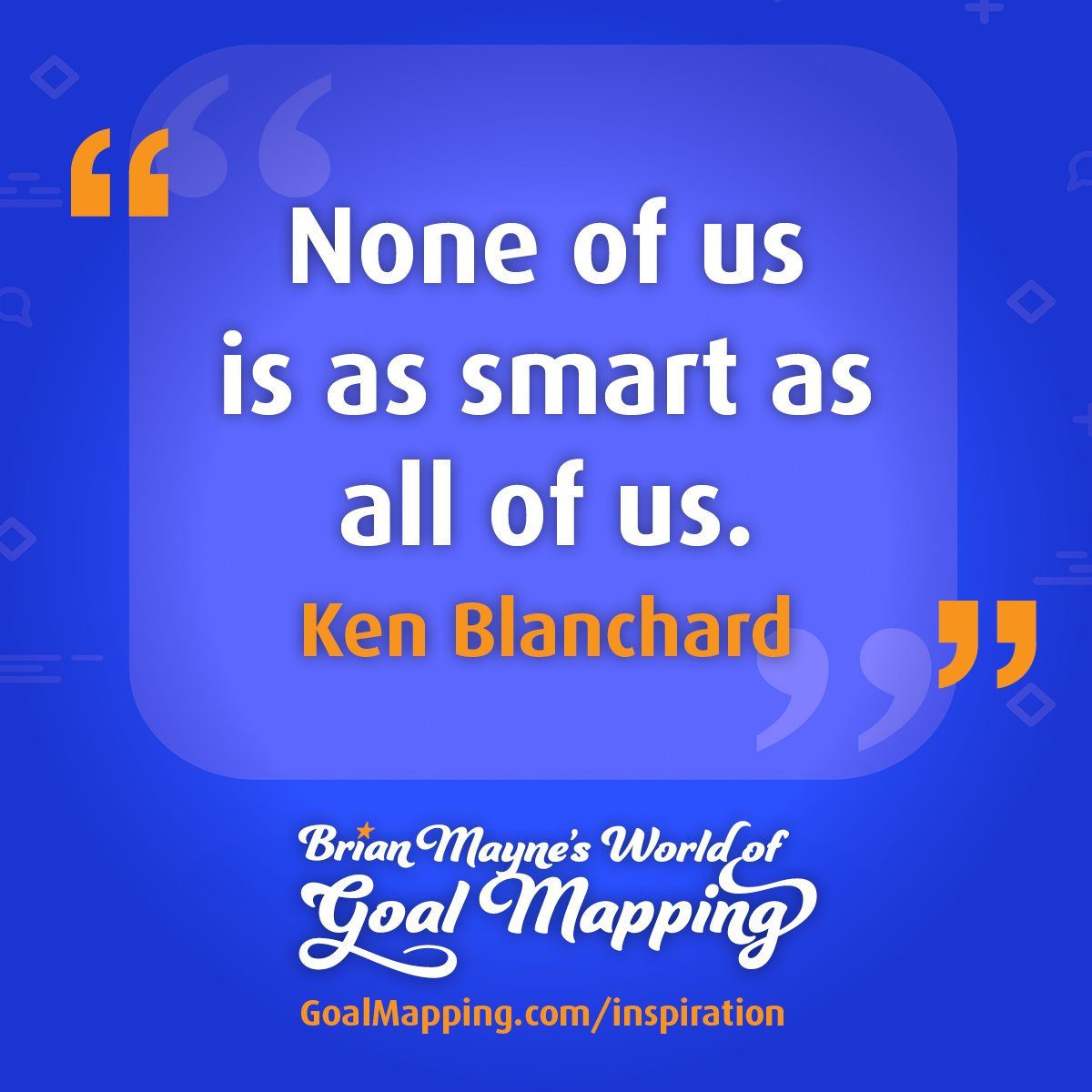 "None of us is as smart as all of us." Ken Blanchard