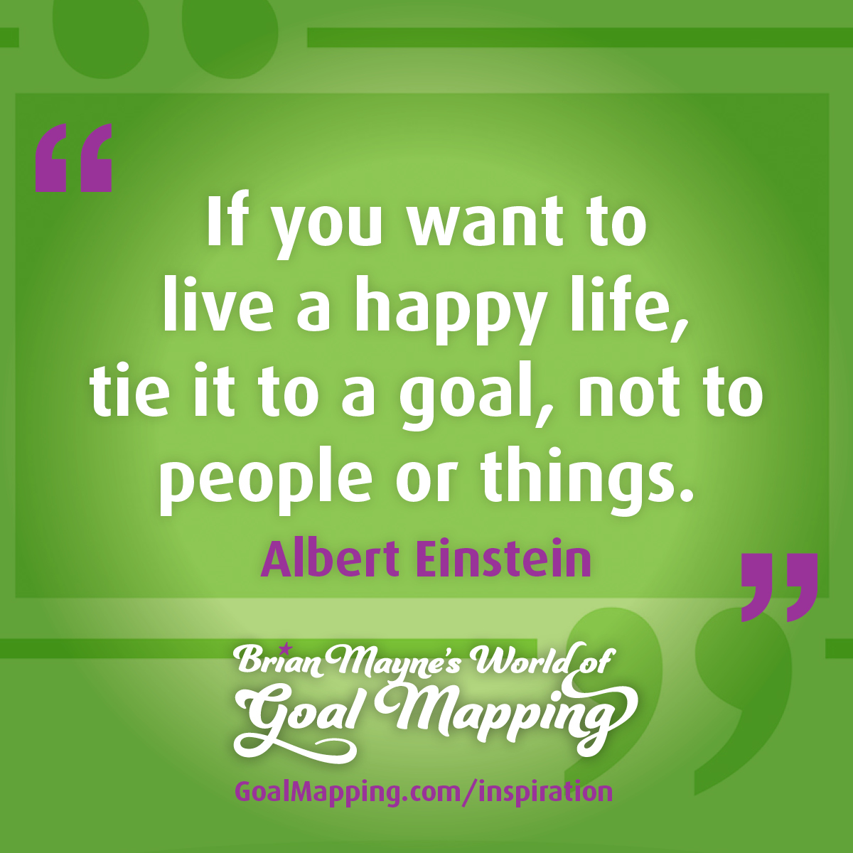 "If you want to live a happy life, tie it to a goal, not to people or things." Albert Einstein