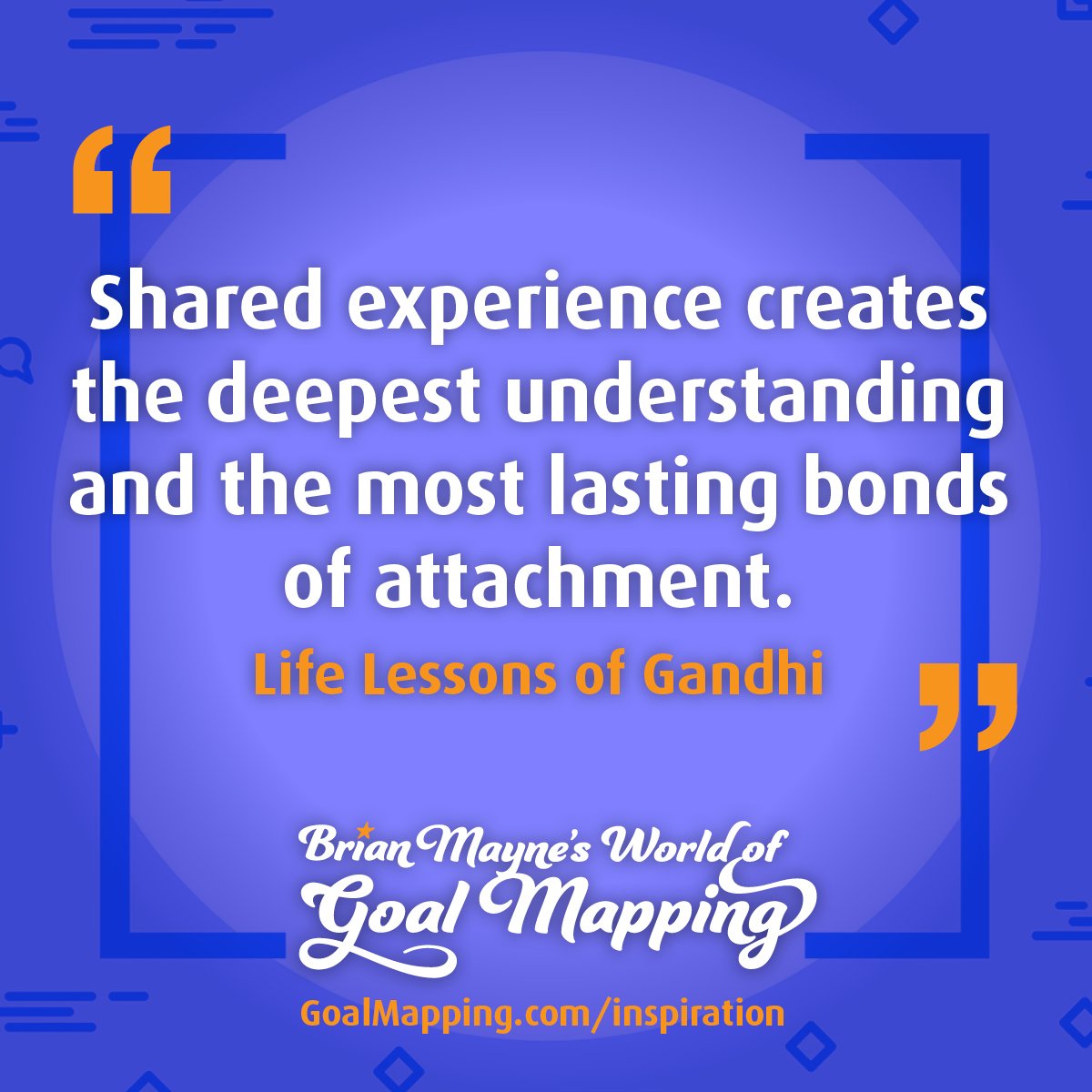 "Shared experience creates the deepest understanding and the most lasting bonds of attachment." Life Lessons of Gandhi