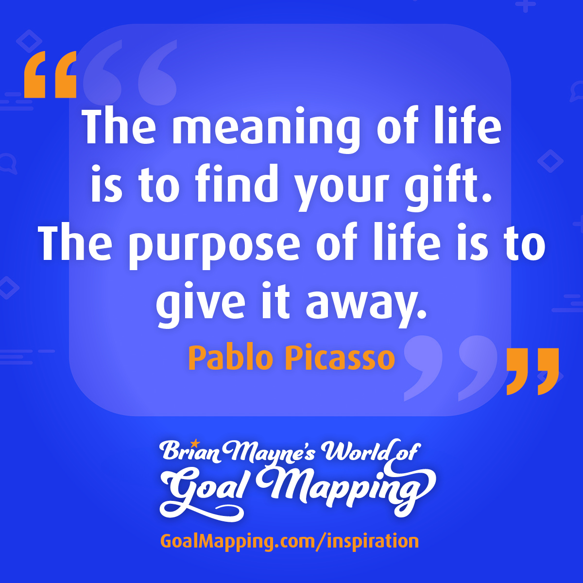 "The meaning of life is to find your gift. The purpose of life is to give it away." Pablo Picasso