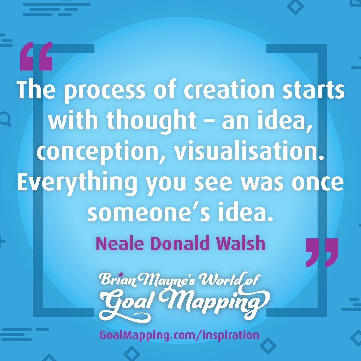 "The process of creation starts with thought - an idea, conception, visualisation. Everything you see was once someone’s idea. Nothing exists in your world that did not first exist as pure thought." Neale Donald Walsh