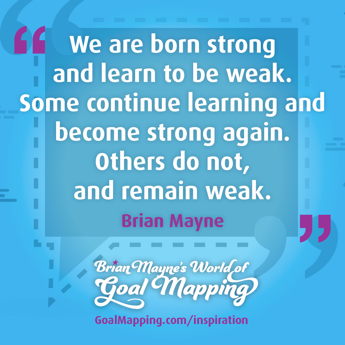 "We are born strong and learn to be weak. Some continue learning and become strong again. Others do not, and remain weak." Brian Mayne