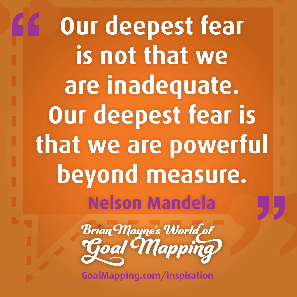 "Our deepest fear is not that we are inadequate. Our deepest fear is that we are powerful beyond measure." Nelson Mandela