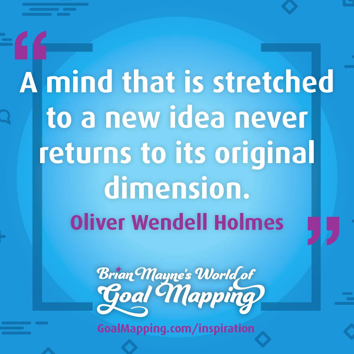 "A mind that is stretched to a new idea never returns to its original dimension." Oliver Wendell Holmes