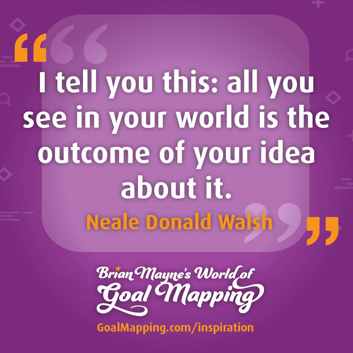 "I tell you this: all you see in your world is the outcome of your idea about it." Neale Donald Walsh