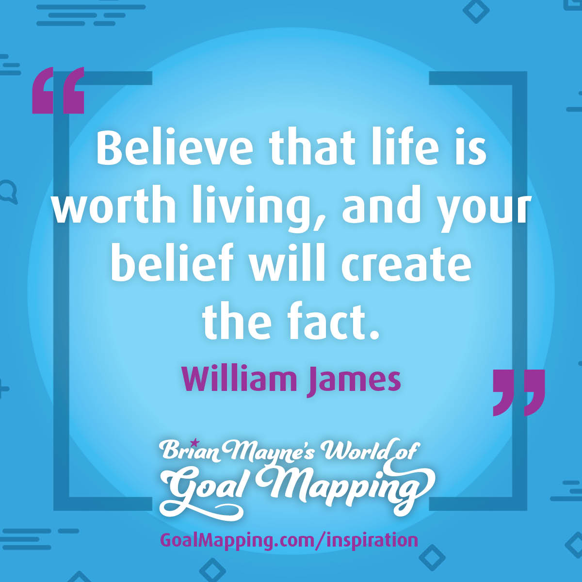 "Believe that life is worth living, and your belief will create the fact." William James