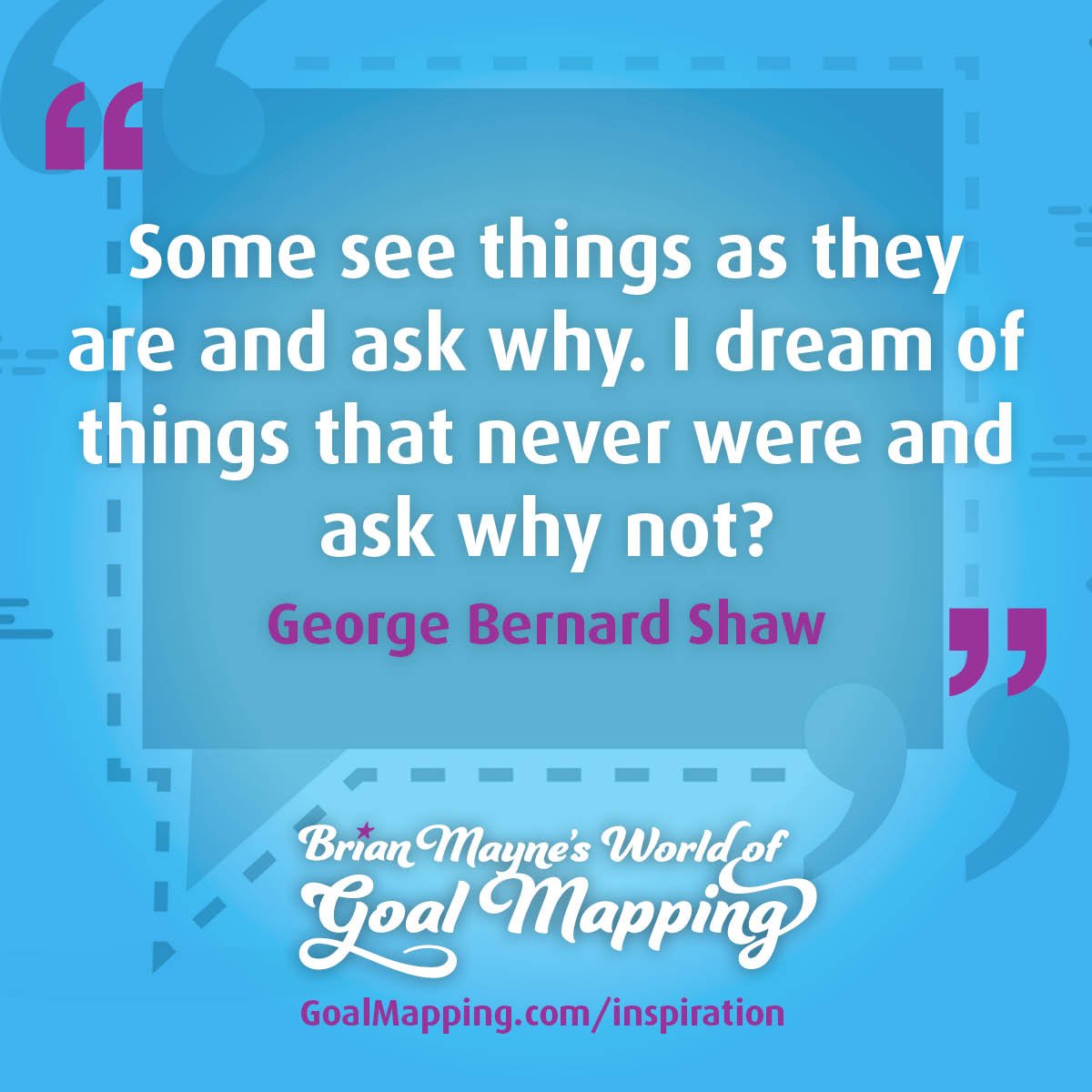 "Some see things as they are and ask why. I dream of things that never were and ask why not?" George Bernard Shaw