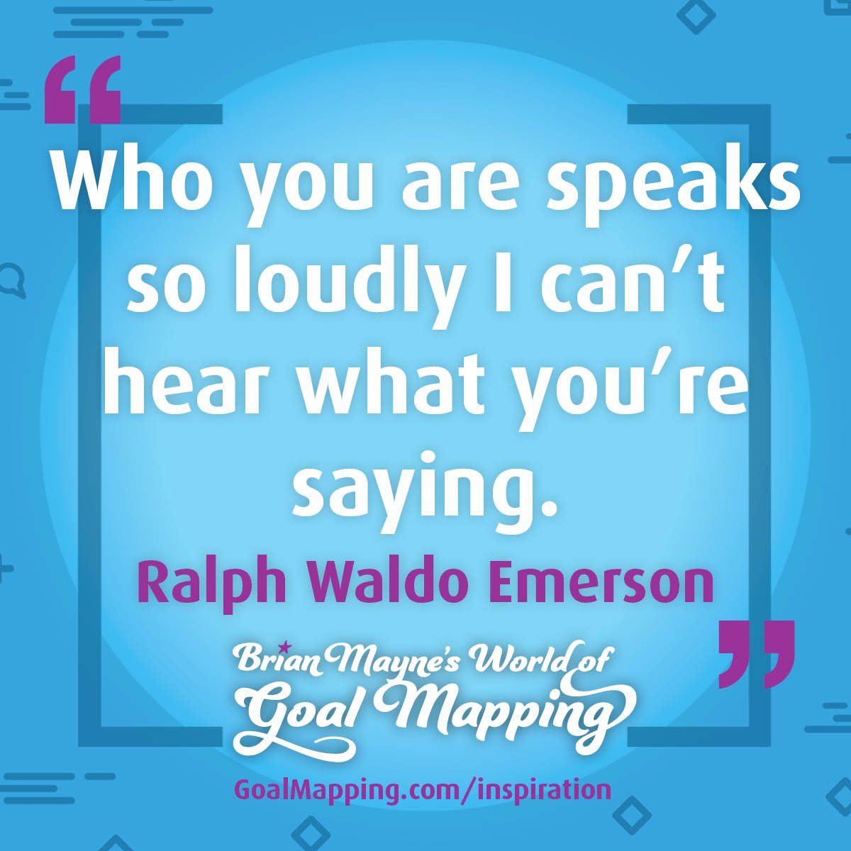 "Who you are speaks so loudly I can’t hear what you’re saying." Ralph Waldo Emerson