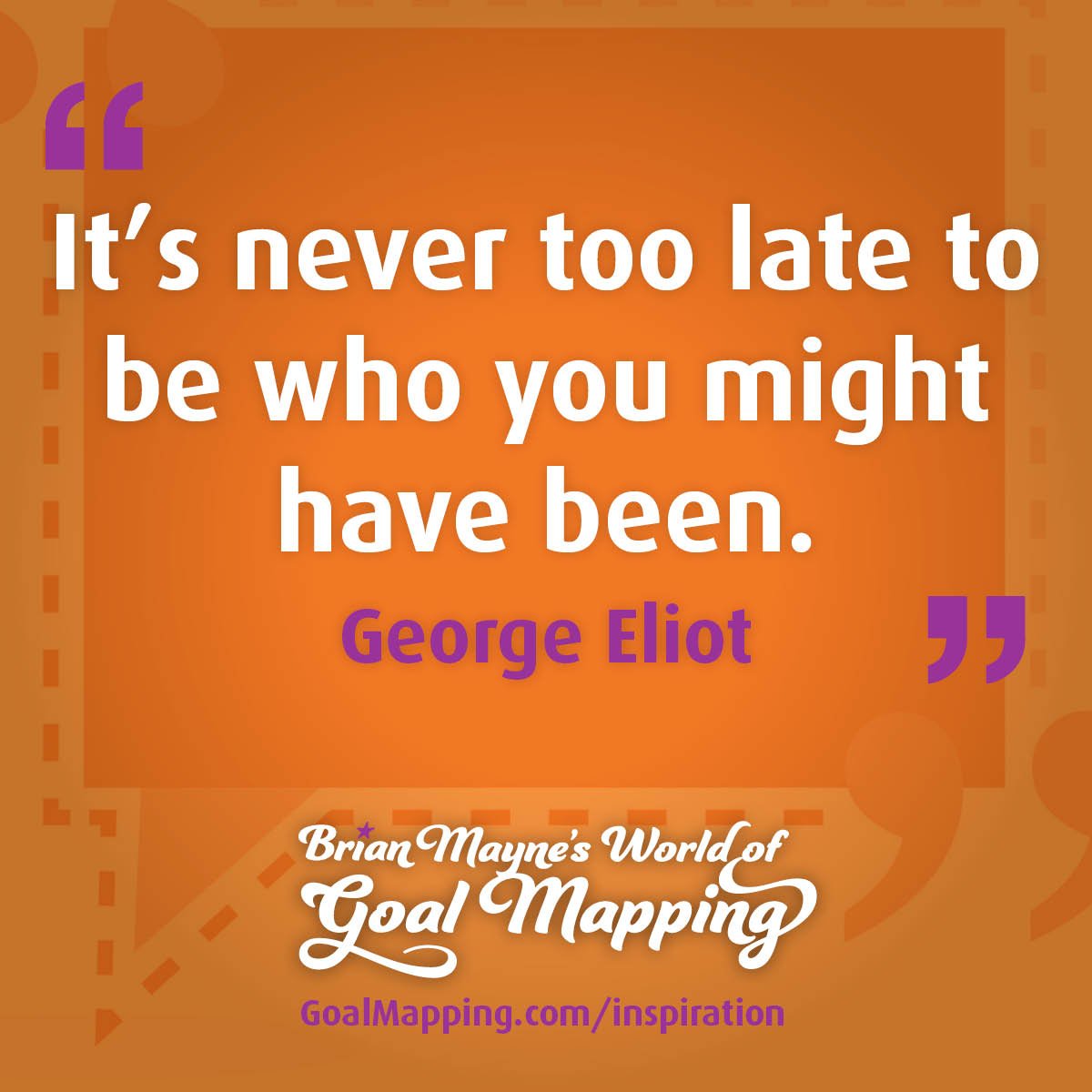 "It’s never too late to be who you might have been." George Eliot