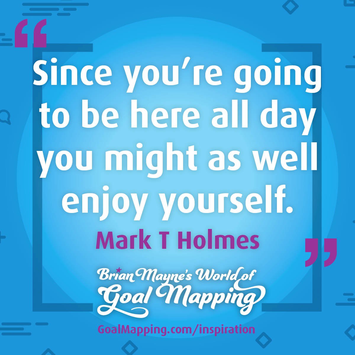 "Since you’re going to be here all day you might as well enjoy yourself." Mark T Holmes