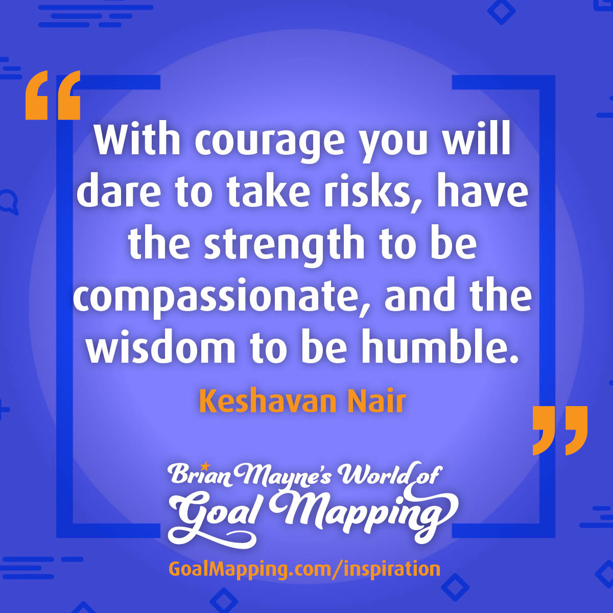"With courage you will dare to take risks, have the strength to be compassionate, and the wisdom to be humble." Keshavan Nair