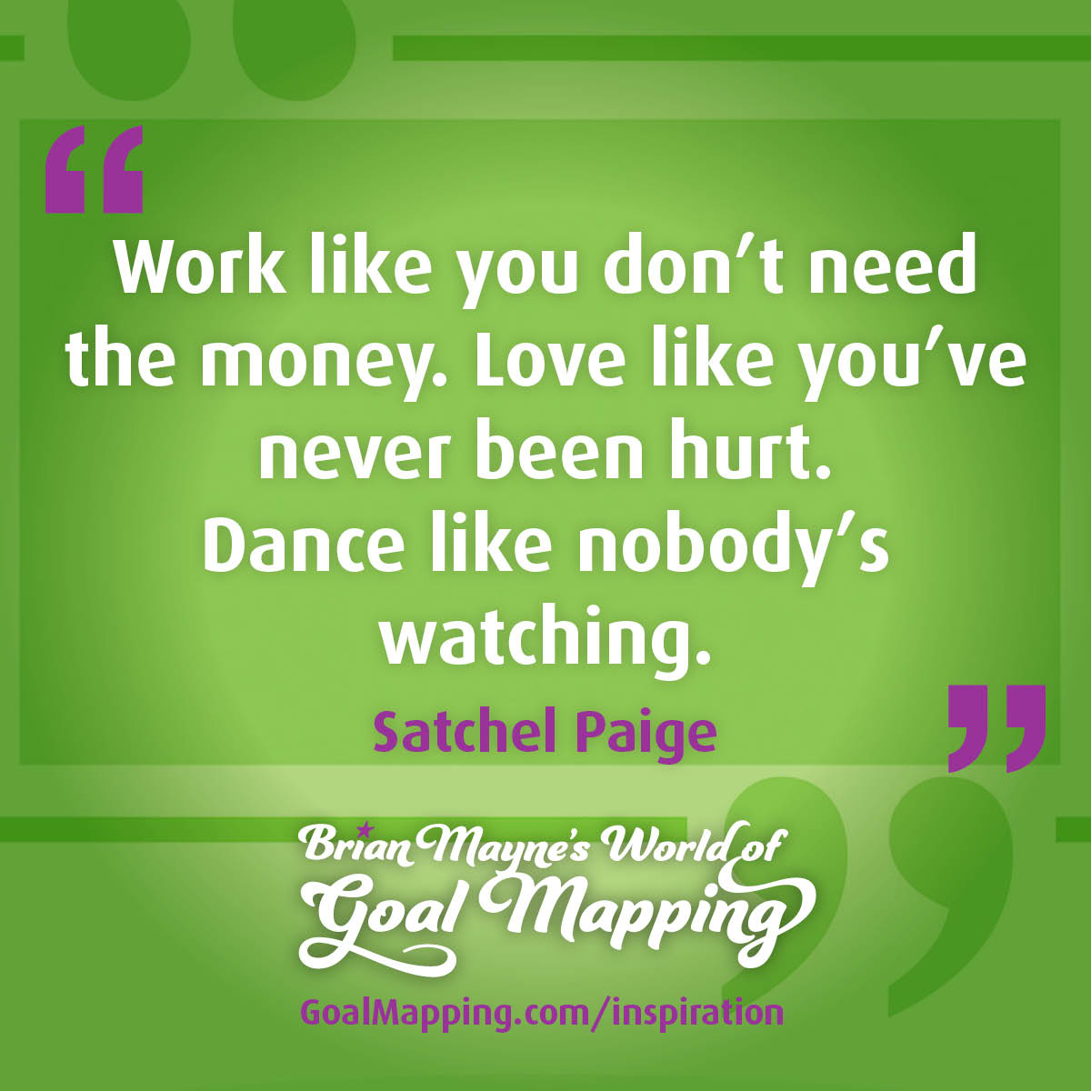 "Work like you don't need the money. Love like you've never been hurt. Dance like nobody's watching." Satchel Paige