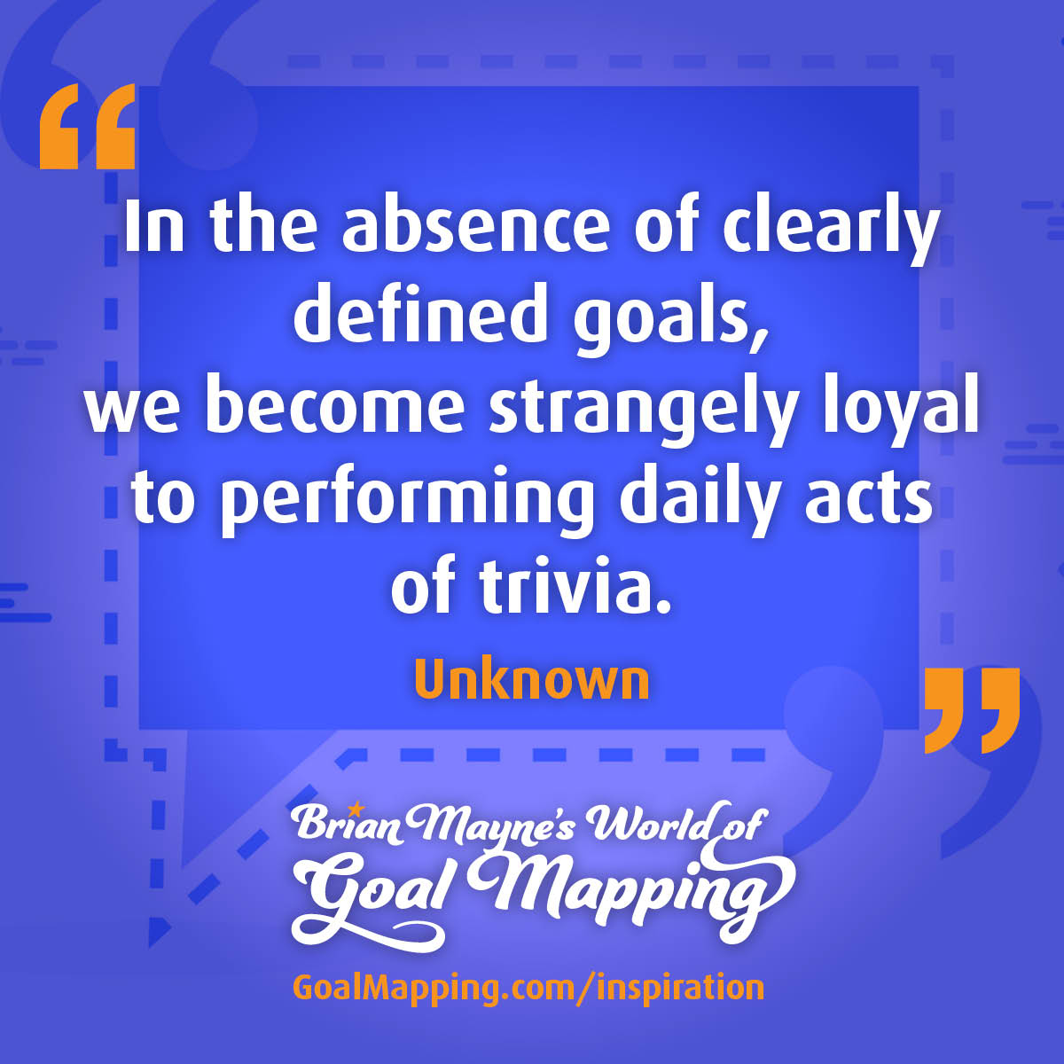 "In the absence of clearly defined goals, we become strangely loyal to performing daily acts of trivia." Unknown