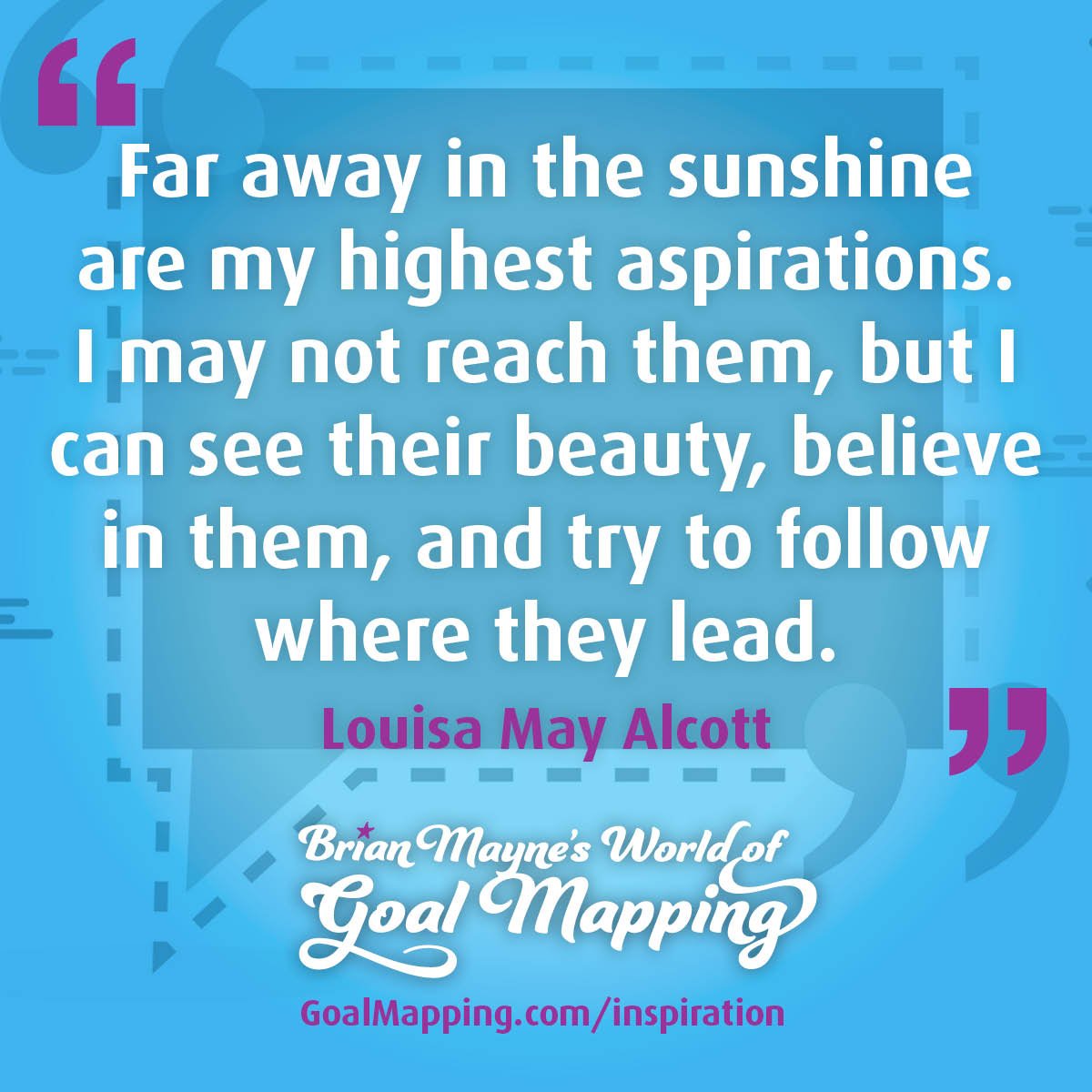 "Far away in the sunshine are my highest aspirations. I may not reach them, but I can see their beauty, believe in them, and try to follow where they lead." Louisa May Alcott