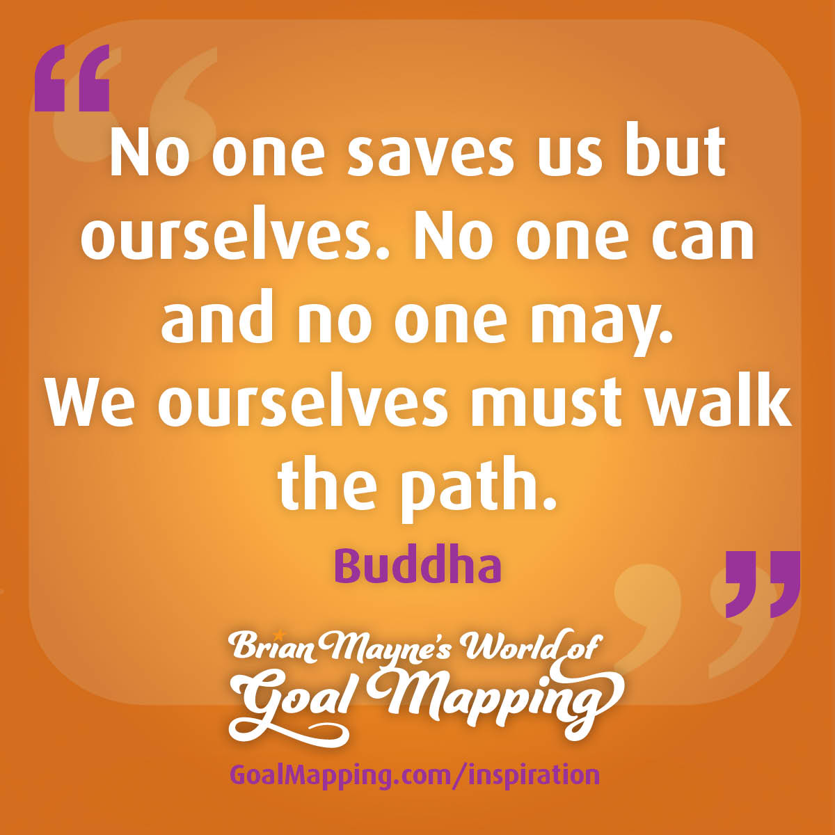 "No one saves us but ourselves. No one can and no one may. We ourselves must walk the path." Buddha