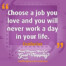 "Choose a job you love and you will never work a day in your life." Confucius