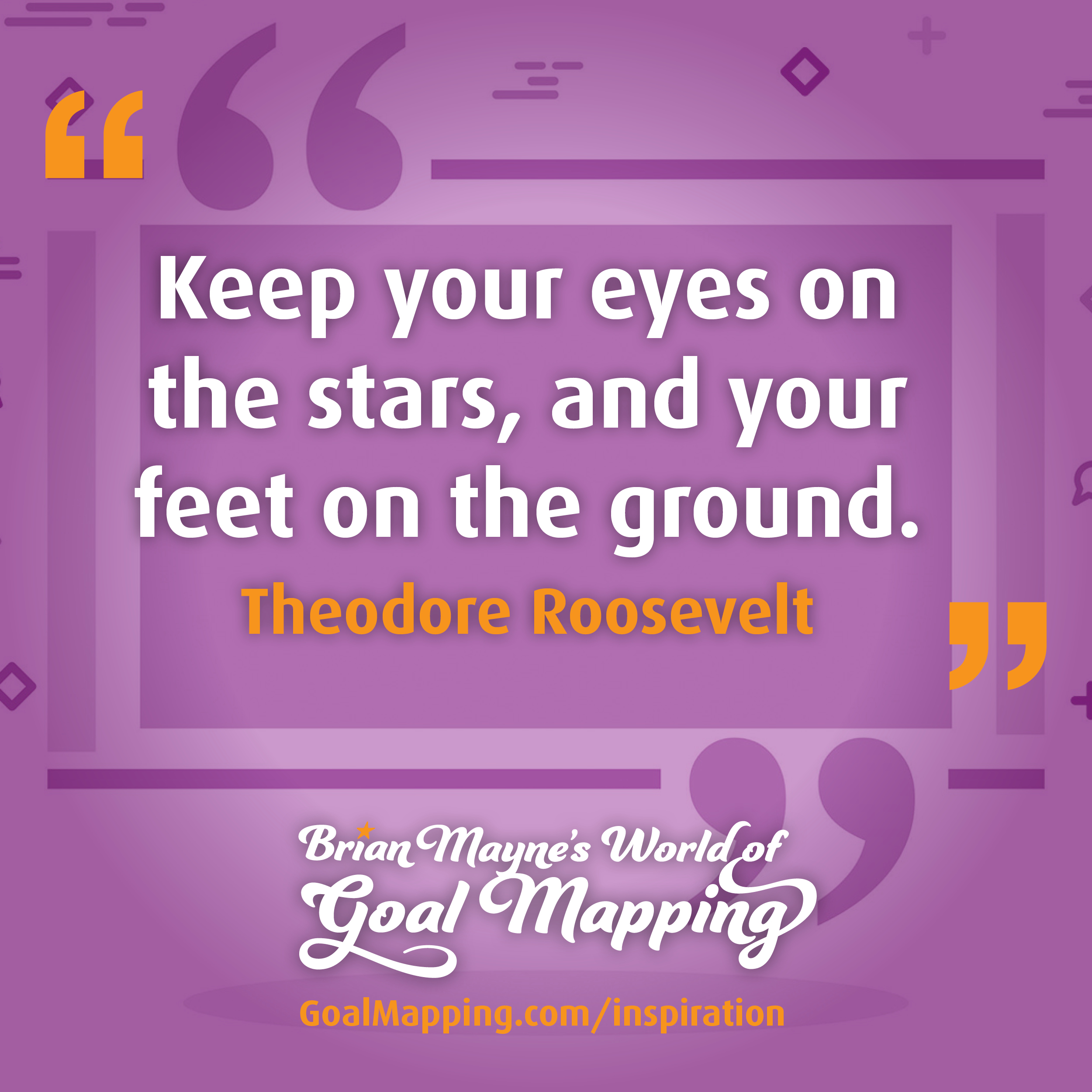 "Keep your eyes on the stars, and your feet on the ground." Theodore Roosevelt