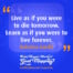 "Live as if you were to die tomorrow. Learn as if you were to live forever." Mahatma Gandhi