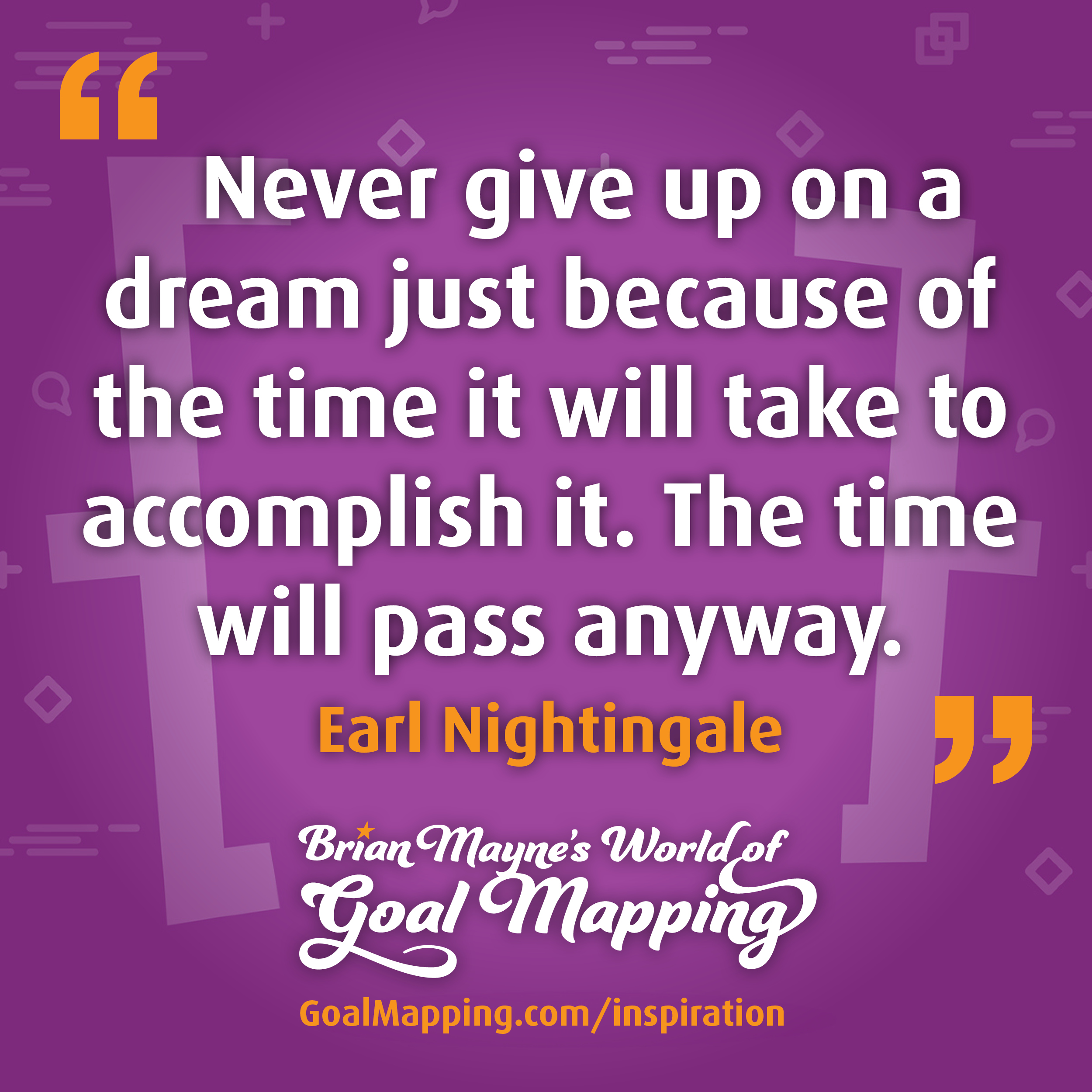 "Never give up on a dream just because of the time it will take to accomplish it. The time will pass anyway." Earl Nightingale