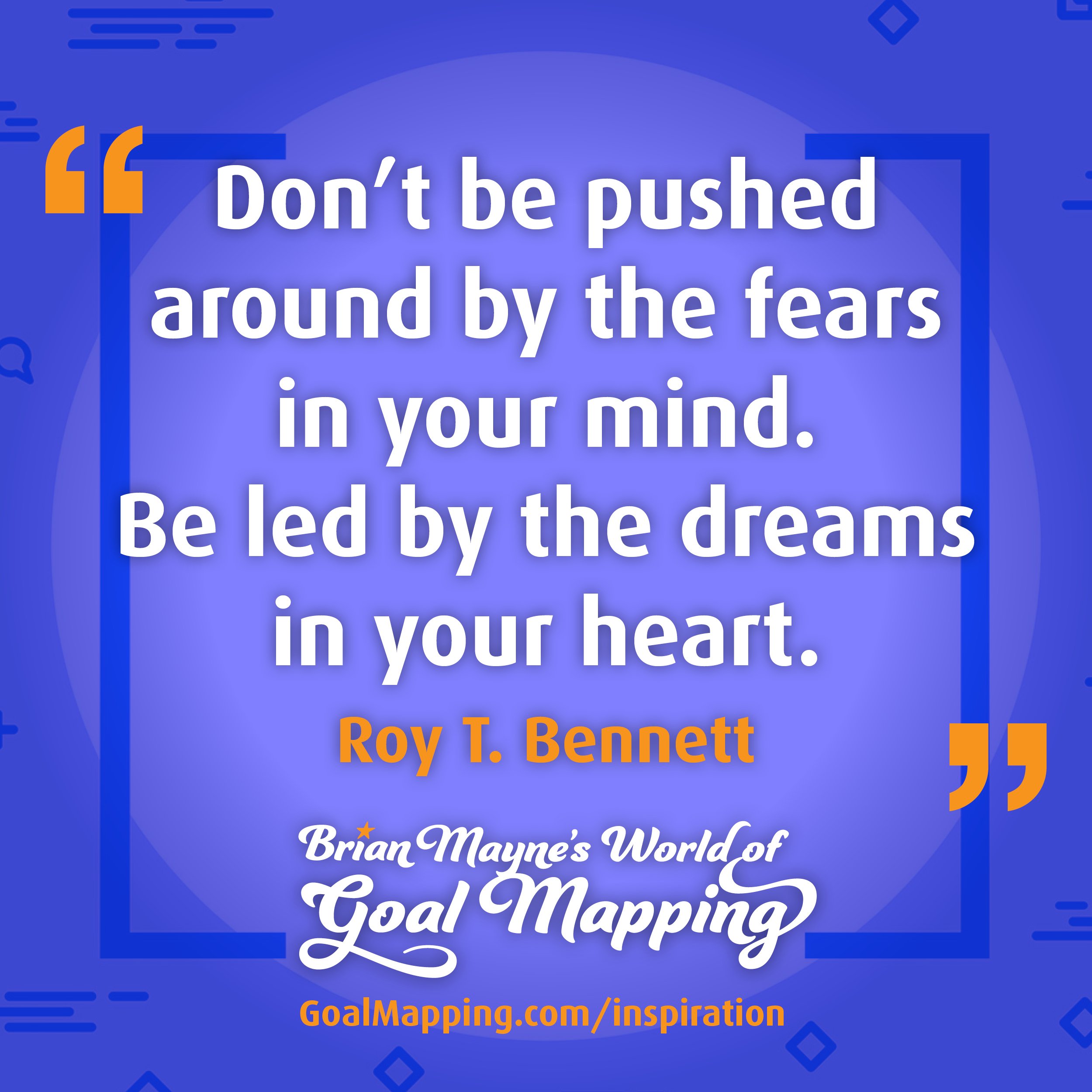 "Don’t be pushed around by the fears in your mind. Be led by the dreams in your heart." Roy T. Bennett