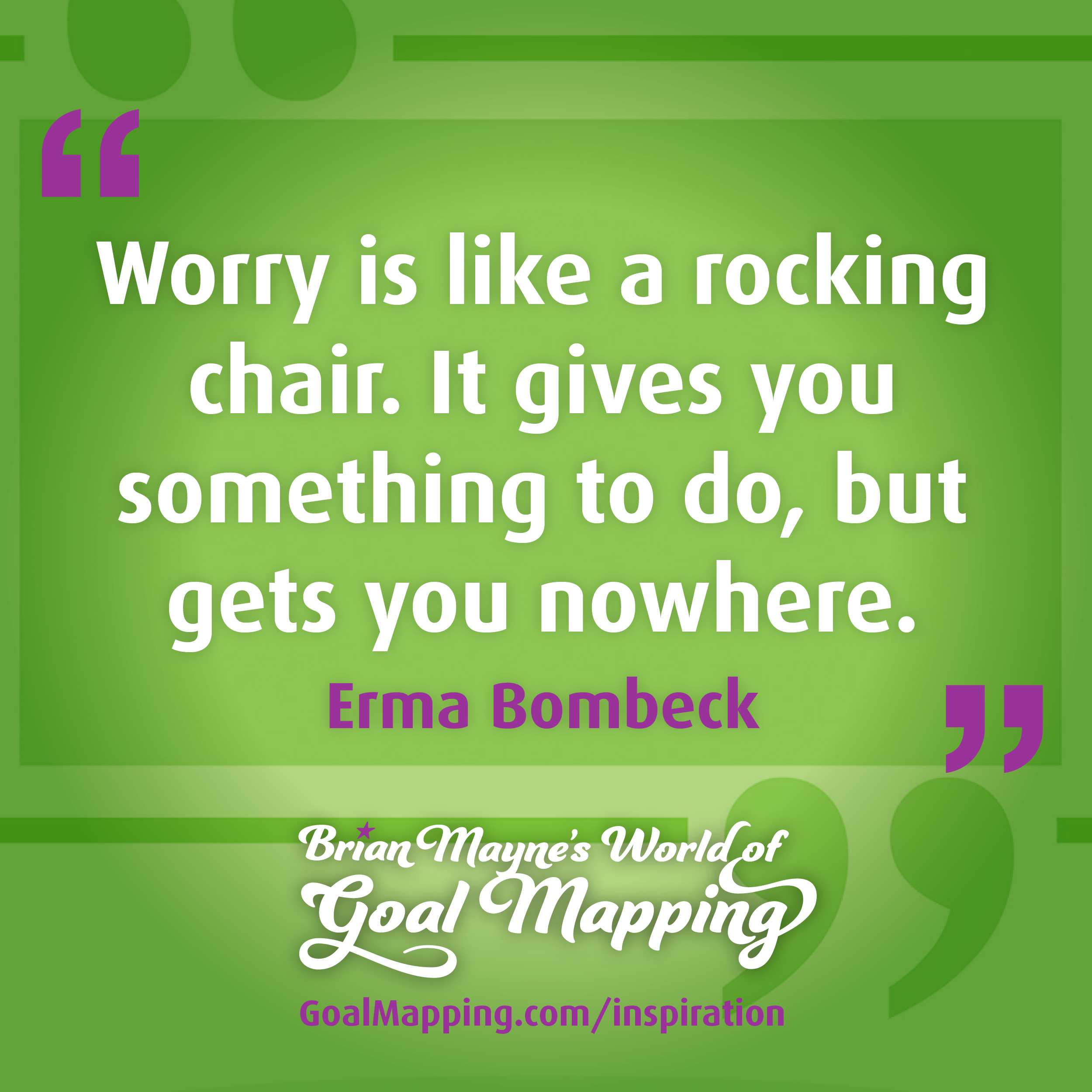 "Worry is like a rocking chair. It gives you something to do, but gets you nowhere." Erma Bombeck