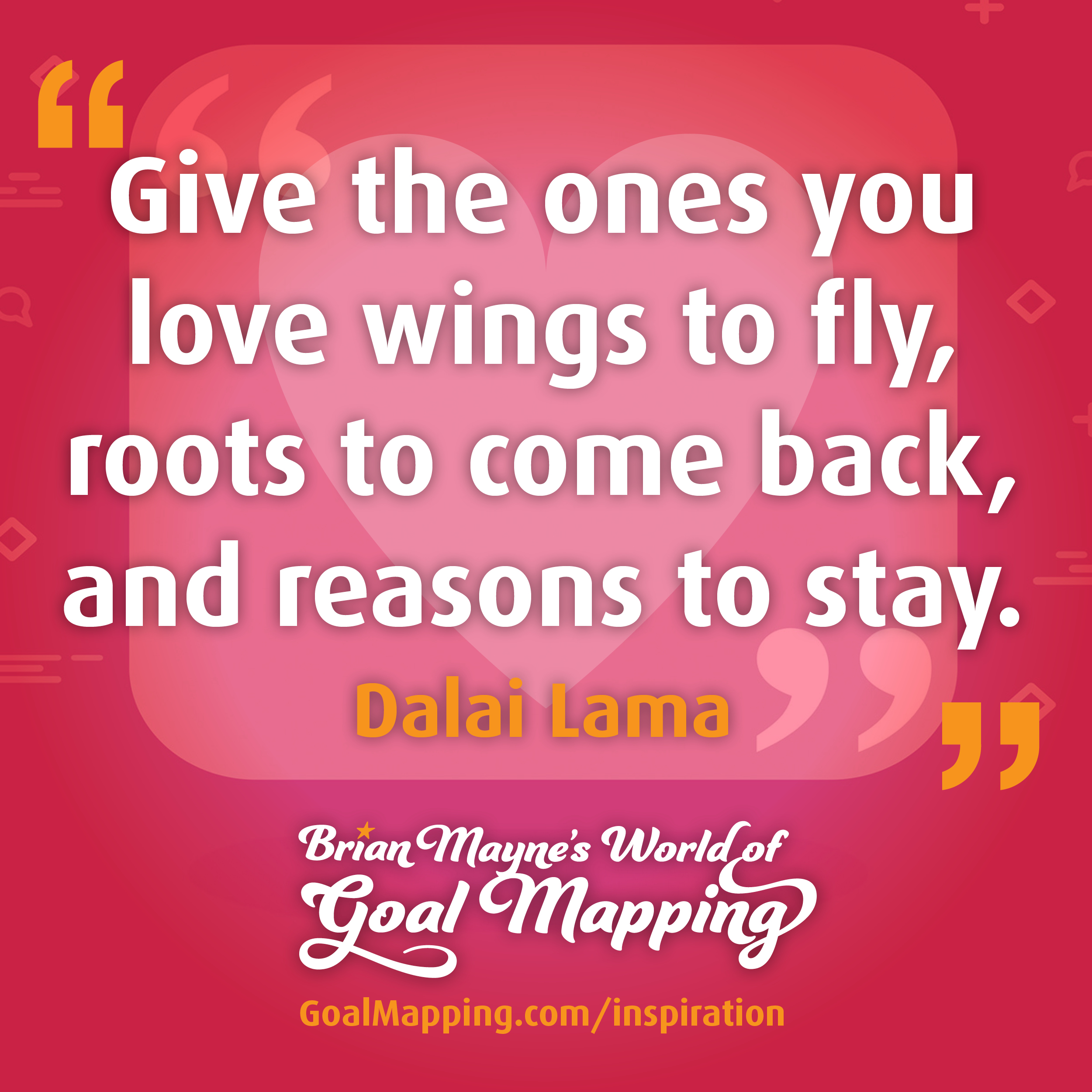 "Give the ones you love wings to fly, roots to come back, and reasons to stay." Dalai Lama