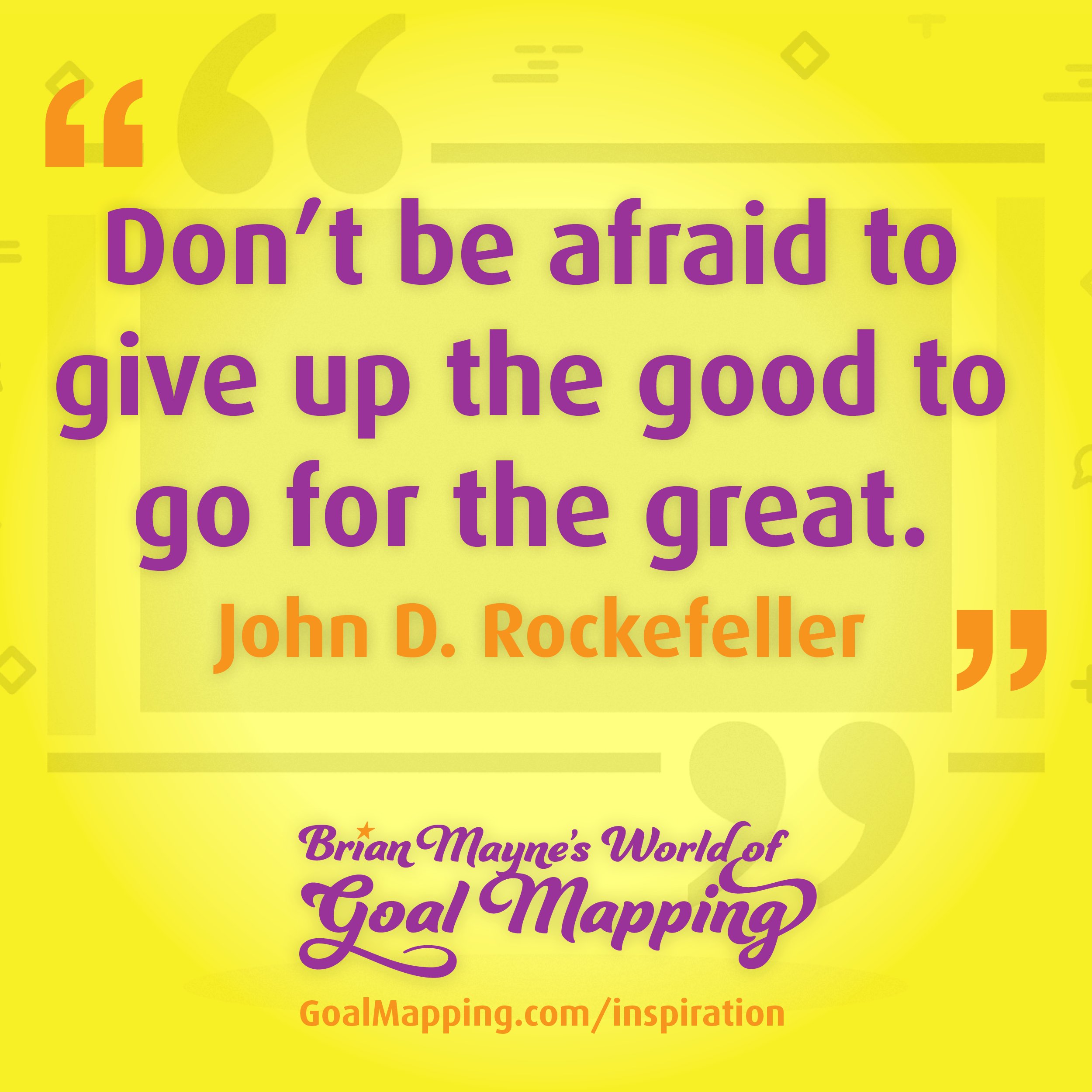 "Don’t be afraid to give up the good to go for the great." John D. Rockefeller