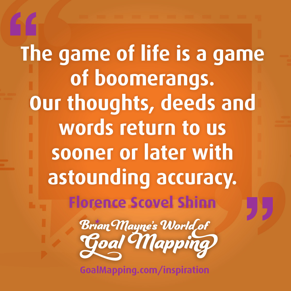 "The game of life is a game of boomerangs. Our thoughts, deeds and words return to us sooner or later with astounding accuracy."  Florence Scovel Shinn